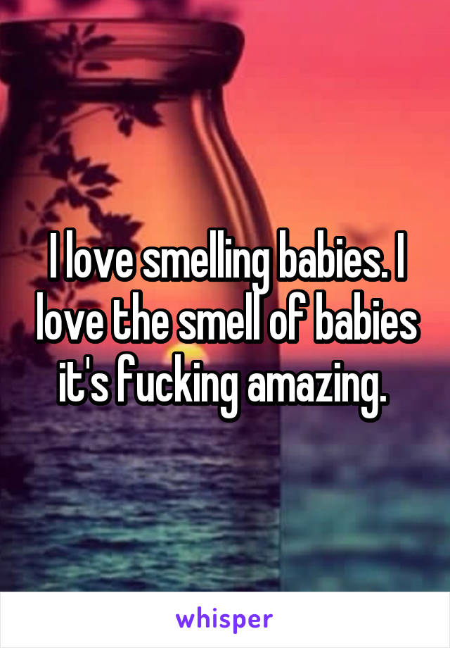 I love smelling babies. I love the smell of babies it's fucking amazing. 
