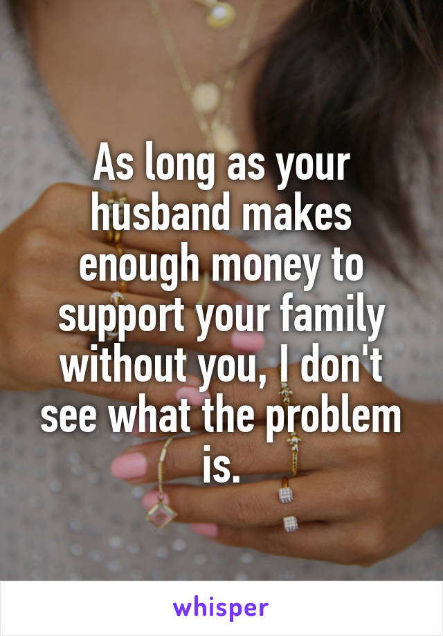 As long as your husband makes enough money to support your family without you, I don't see what the problem is.