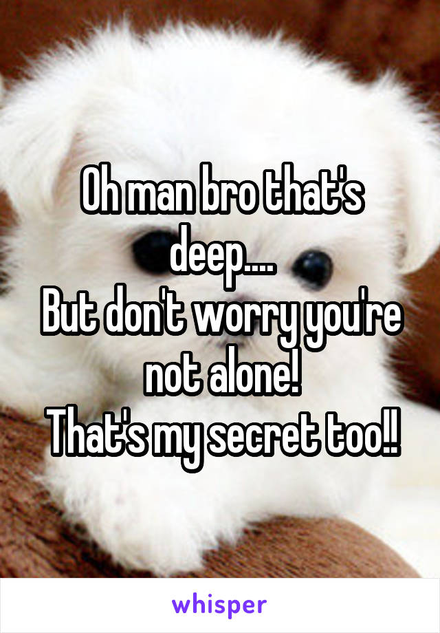 Oh man bro that's deep....
But don't worry you're not alone!
That's my secret too!!