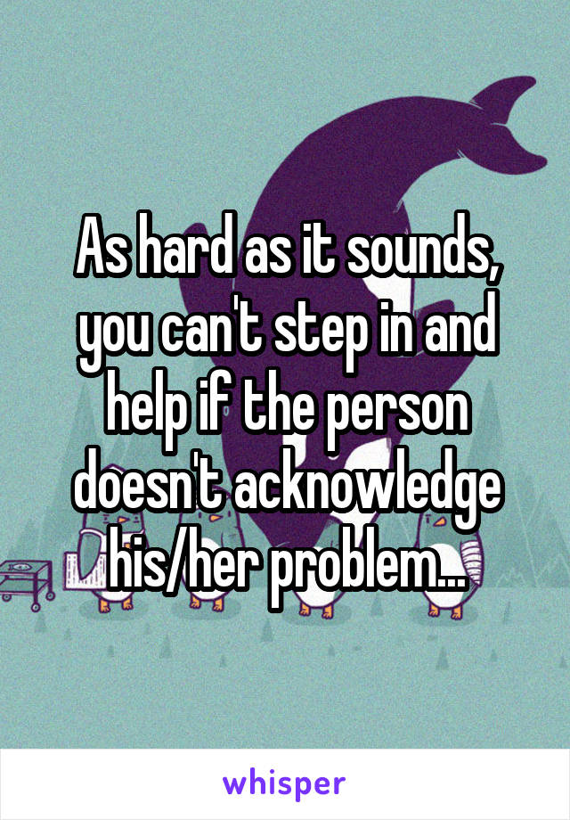 As hard as it sounds, you can't step in and help if the person doesn't acknowledge his/her problem...