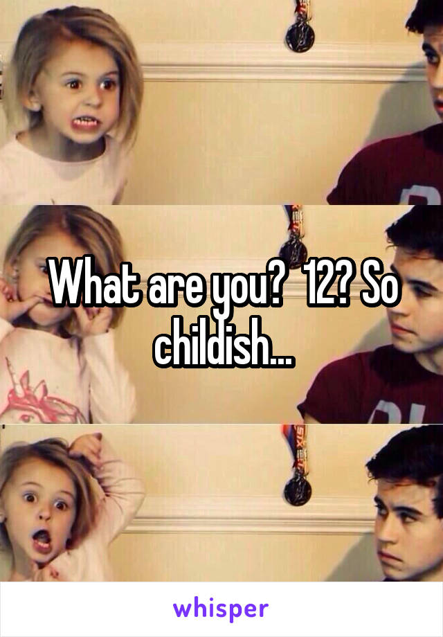 What are you?  12? So childish...