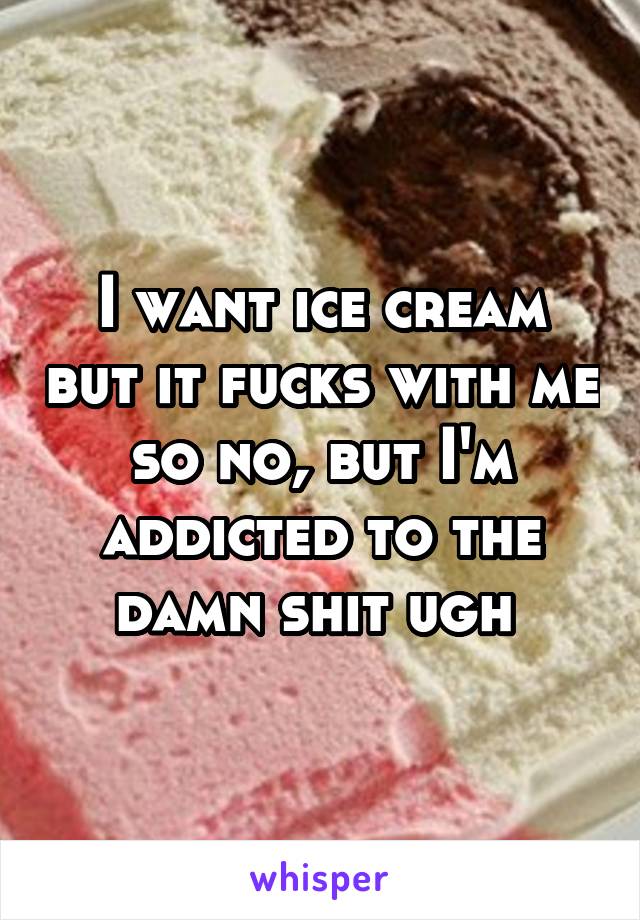I want ice cream but it fucks with me so no, but I'm addicted to the damn shit ugh 