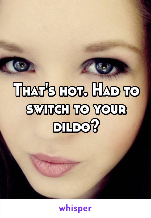 That's hot. Had to switch to your dildo?