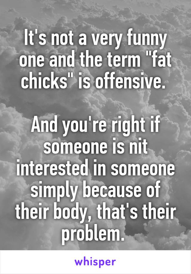 It's not a very funny one and the term "fat chicks" is offensive. 

And you're right if someone is nit interested in someone simply because of their body, that's their problem. 