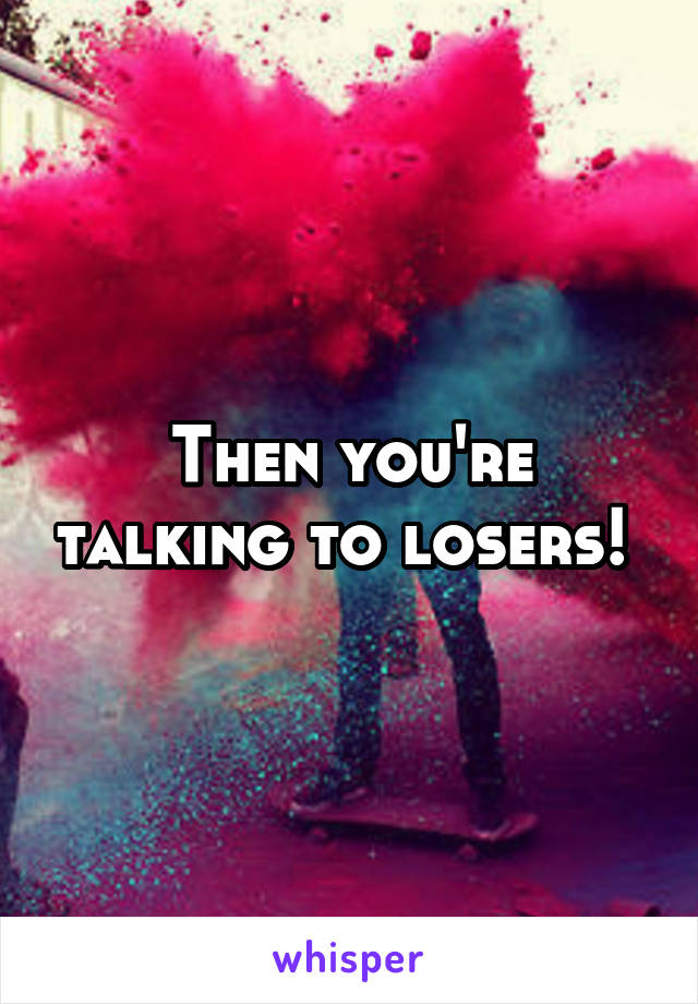 Then you're talking to losers! 