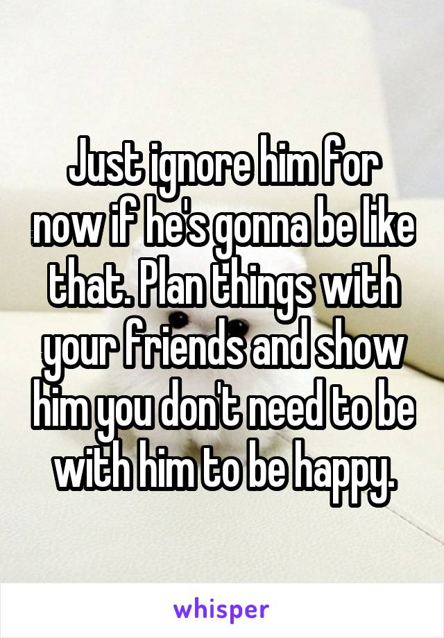 Just ignore him for now if he's gonna be like that. Plan things with your friends and show him you don't need to be with him to be happy.