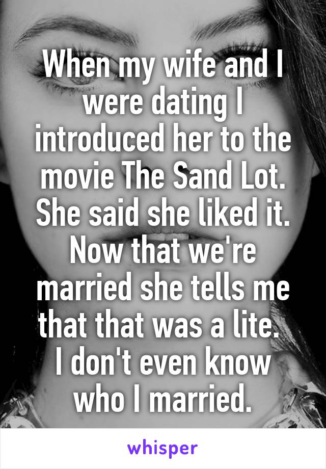 When my wife and I were dating I introduced her to the movie The Sand Lot. She said she liked it. Now that we're married she tells me that that was a lite. 
I don't even know who I married.