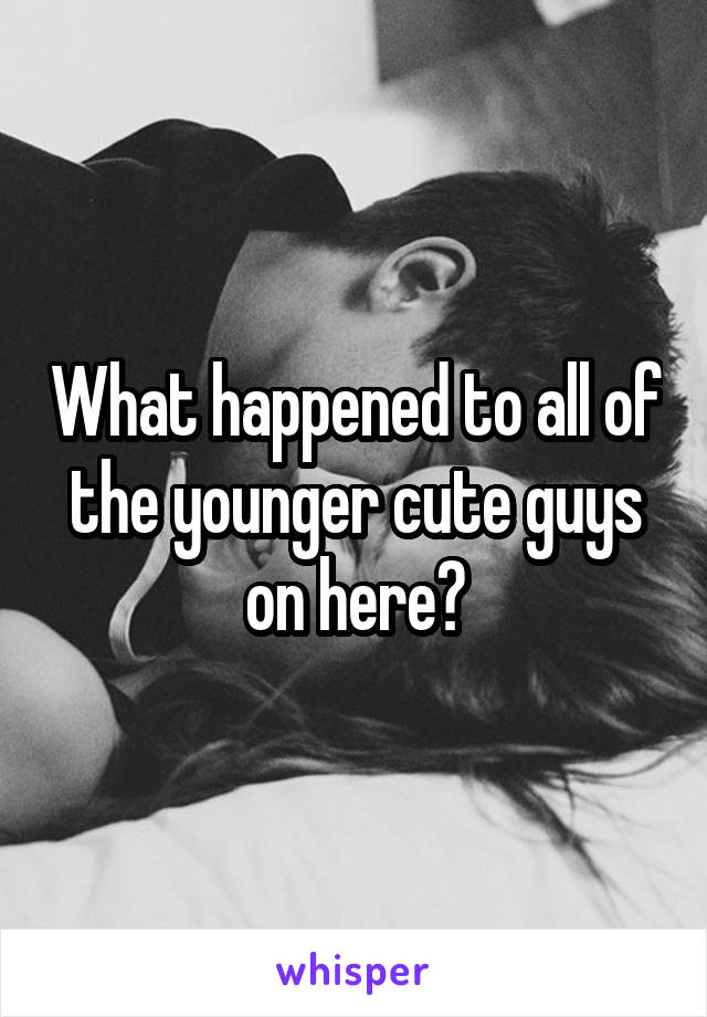What happened to all of the younger cute guys on here?