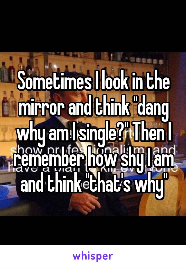 Sometimes I look in the mirror and think "dang why am I single?" Then I remember how shy I am and think "that's why"