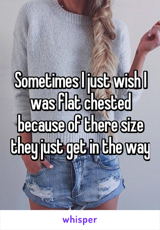 Sometimes I just wish I was flat chested because of there size they just get in the way