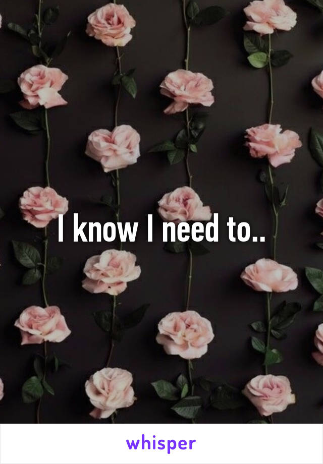 I know I need to..