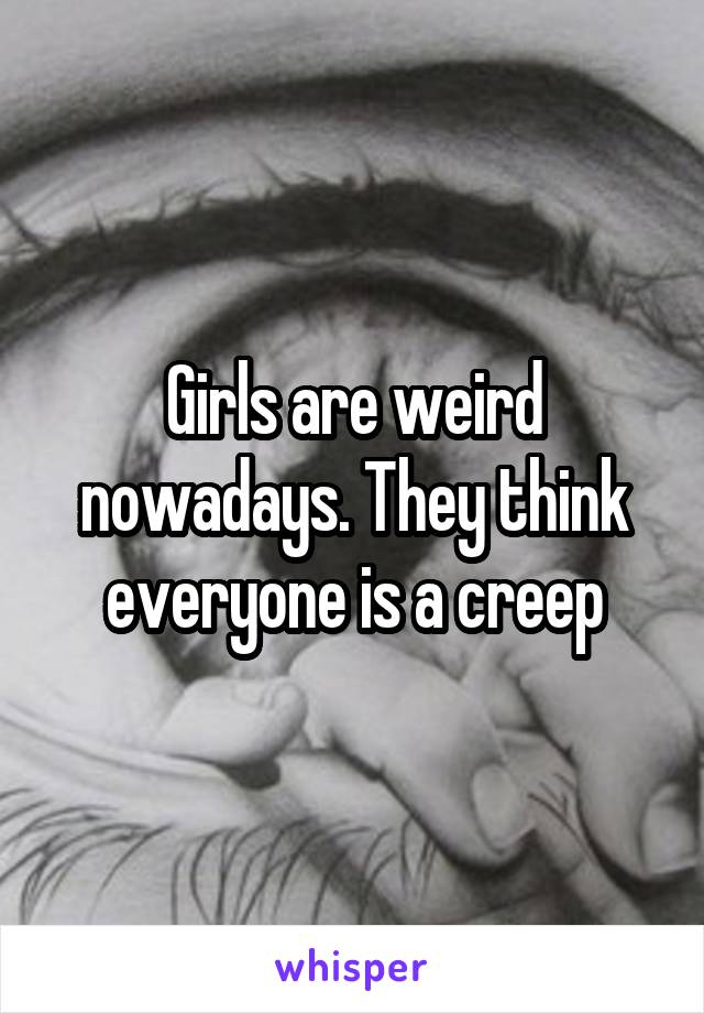 Girls are weird nowadays. They think everyone is a creep