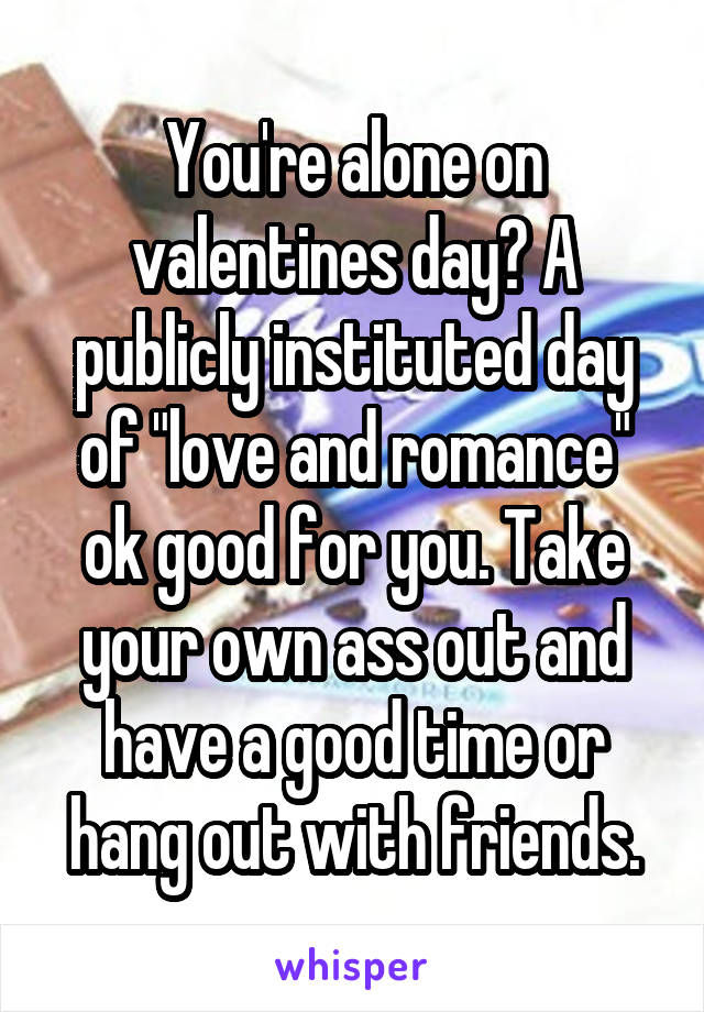 You're alone on valentines day? A publicly instituted day of "love and romance" ok good for you. Take your own ass out and have a good time or hang out with friends.