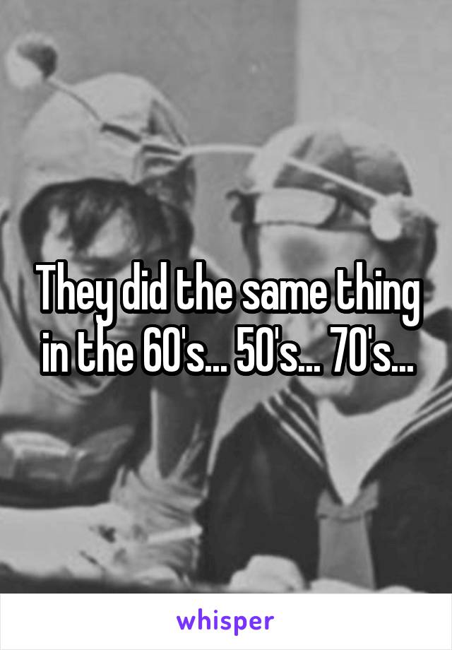They did the same thing in the 60's... 50's... 70's...