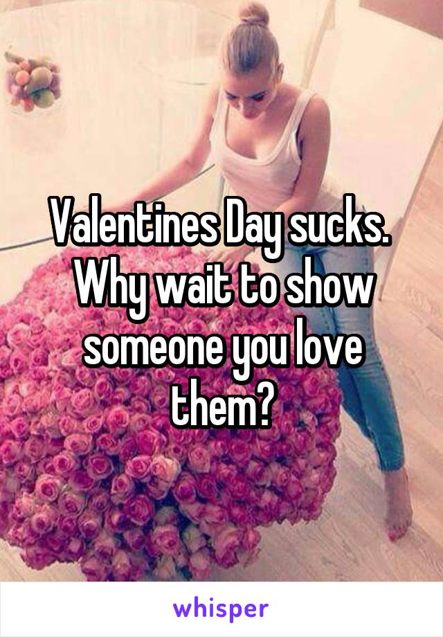 Valentines Day sucks.  Why wait to show someone you love them?