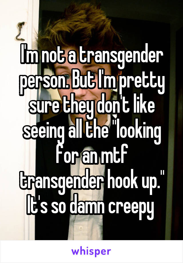 I'm not a transgender person. But I'm pretty sure they don't like seeing all the "looking for an mtf transgender hook up." It's so damn creepy 