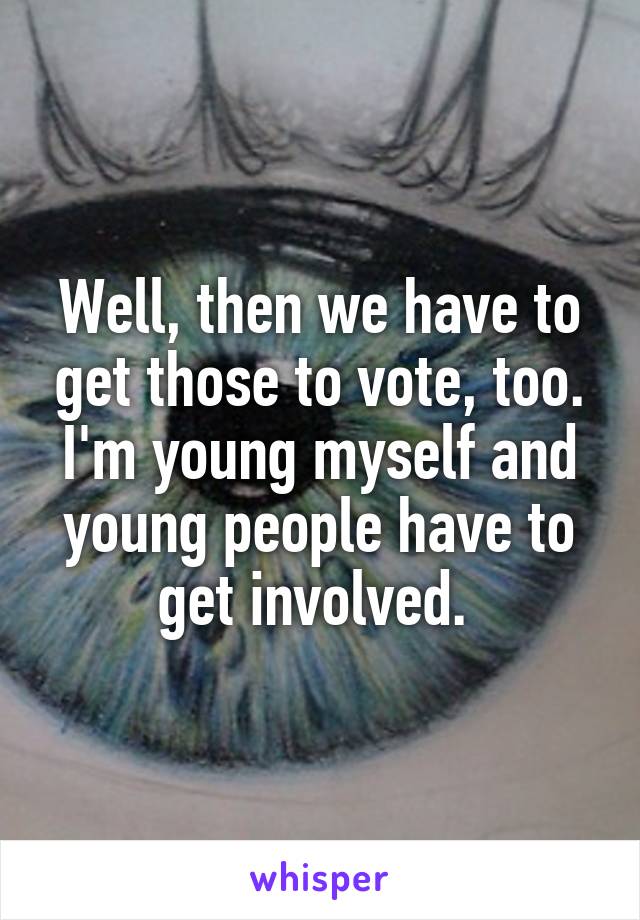 Well, then we have to get those to vote, too. I'm young myself and young people have to get involved. 