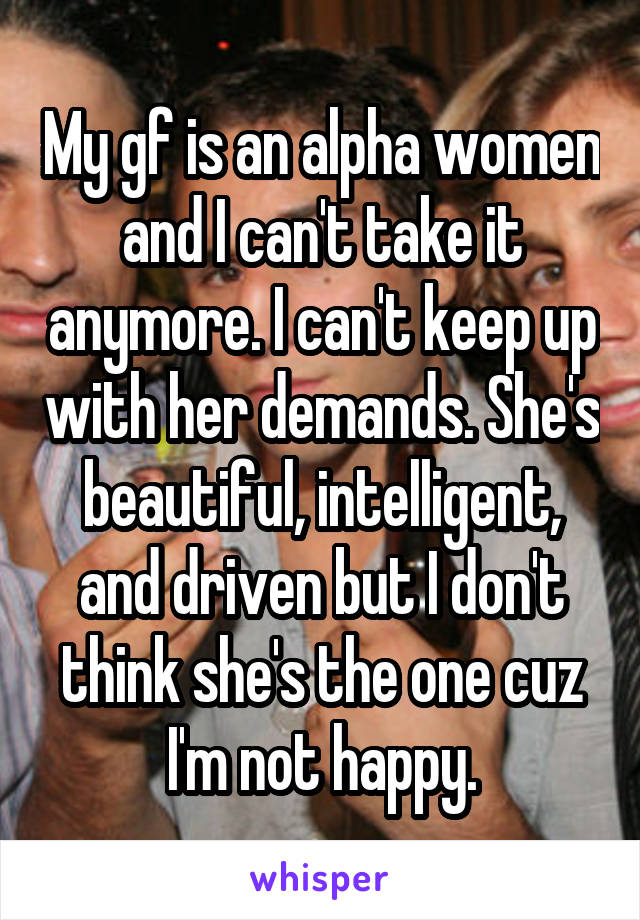 My gf is an alpha women and I can't take it anymore. I can't keep up with her demands. She's beautiful, intelligent, and driven but I don't think she's the one cuz I'm not happy.