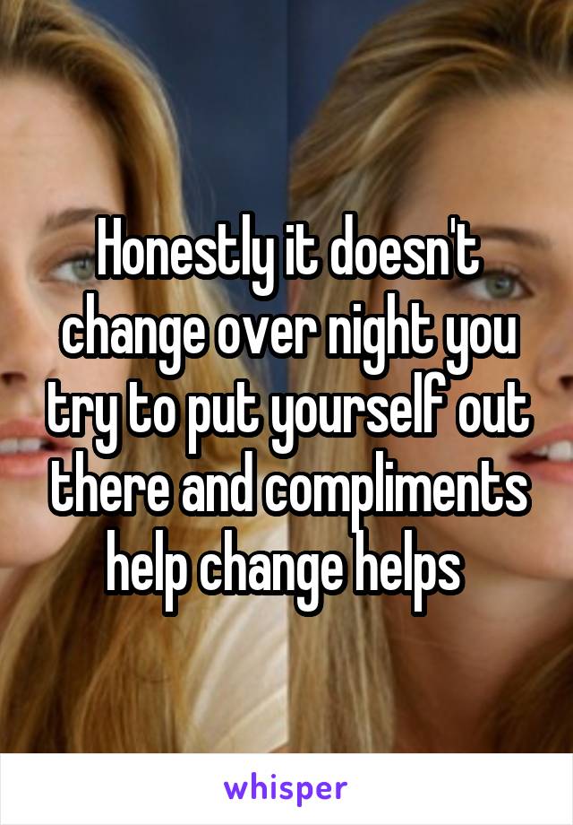 Honestly it doesn't change over night you try to put yourself out there and compliments help change helps 
