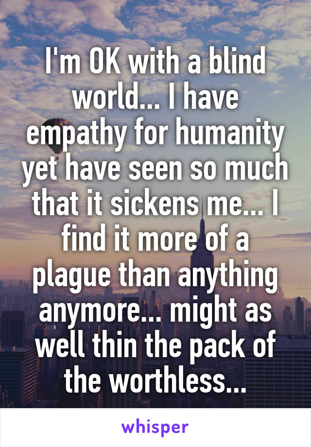 I'm OK with a blind world... I have empathy for humanity yet have seen so much that it sickens me... I find it more of a plague than anything anymore... might as well thin the pack of the worthless...