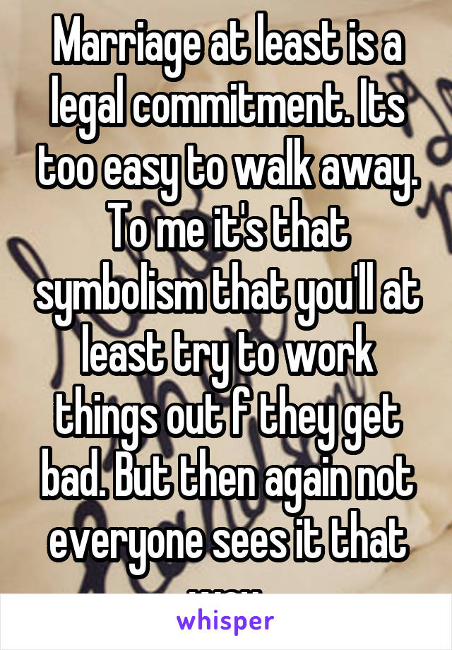 Marriage at least is a legal commitment. Its too easy to walk away. To me it's that symbolism that you'll at least try to work things out f they get bad. But then again not everyone sees it that way 