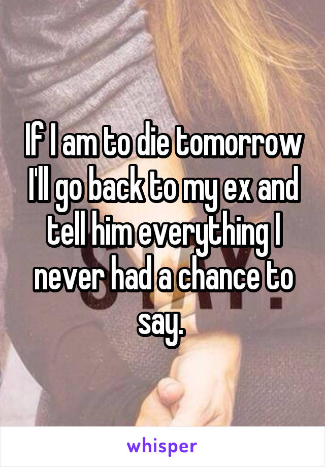 If I am to die tomorrow I'll go back to my ex and tell him everything I never had a chance to say. 