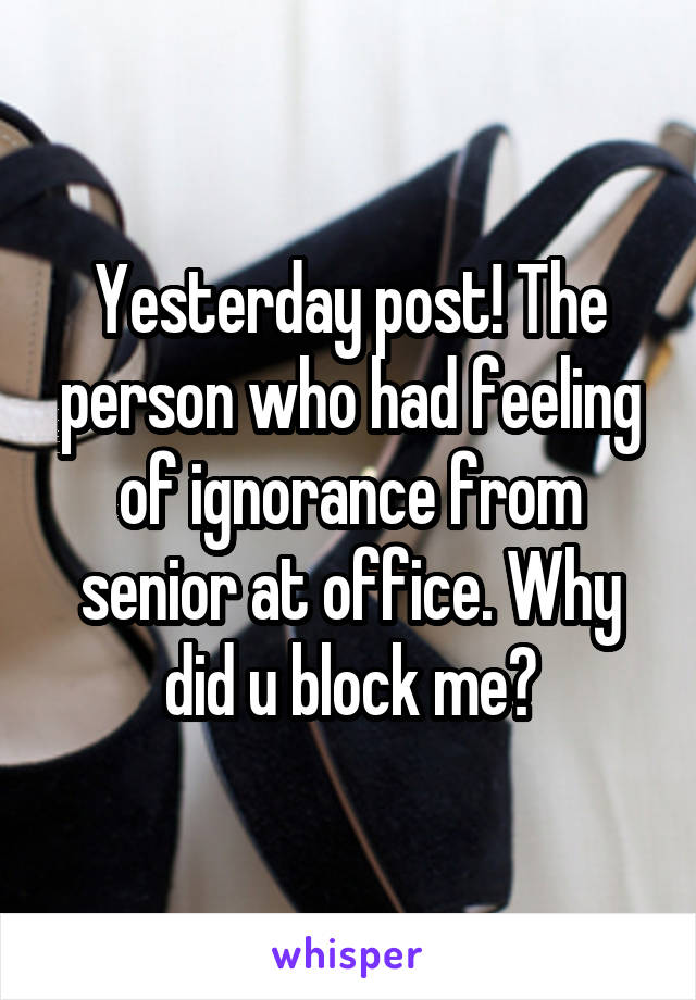 Yesterday post! The person who had feeling of ignorance from senior at office. Why did u block me?