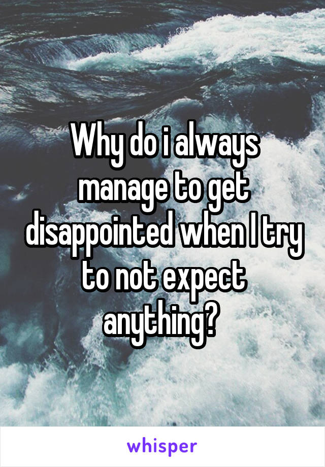 Why do i always manage to get disappointed when I try to not expect anything? 