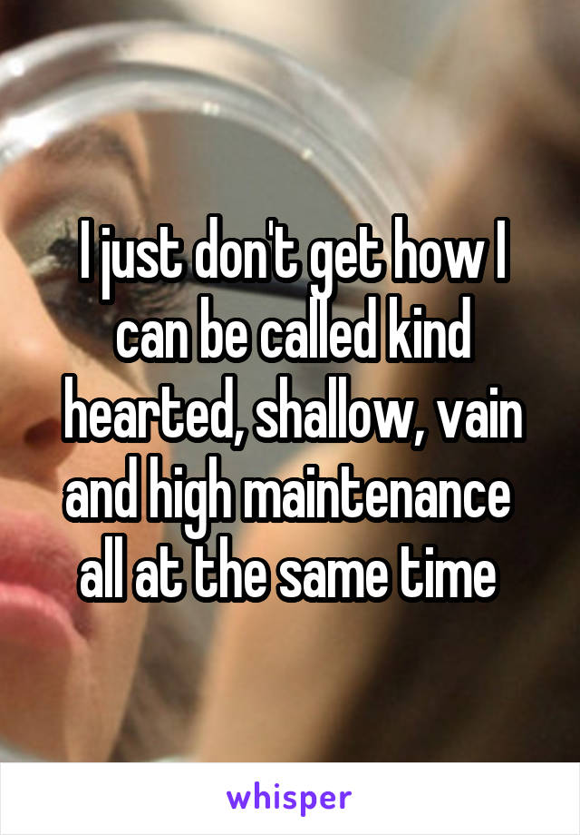 I just don't get how I can be called kind hearted, shallow, vain and high maintenance  all at the same time 