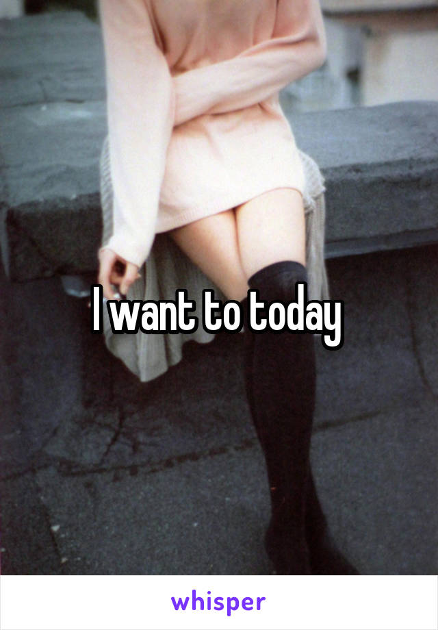 I want to today 