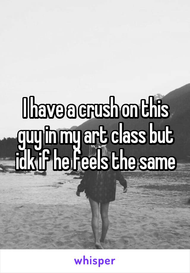 I have a crush on this guy in my art class but idk if he feels the same