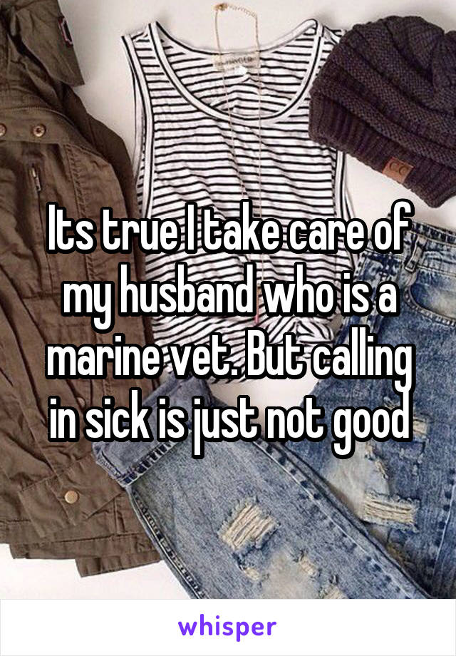 Its true I take care of my husband who is a marine vet. But calling in sick is just not good