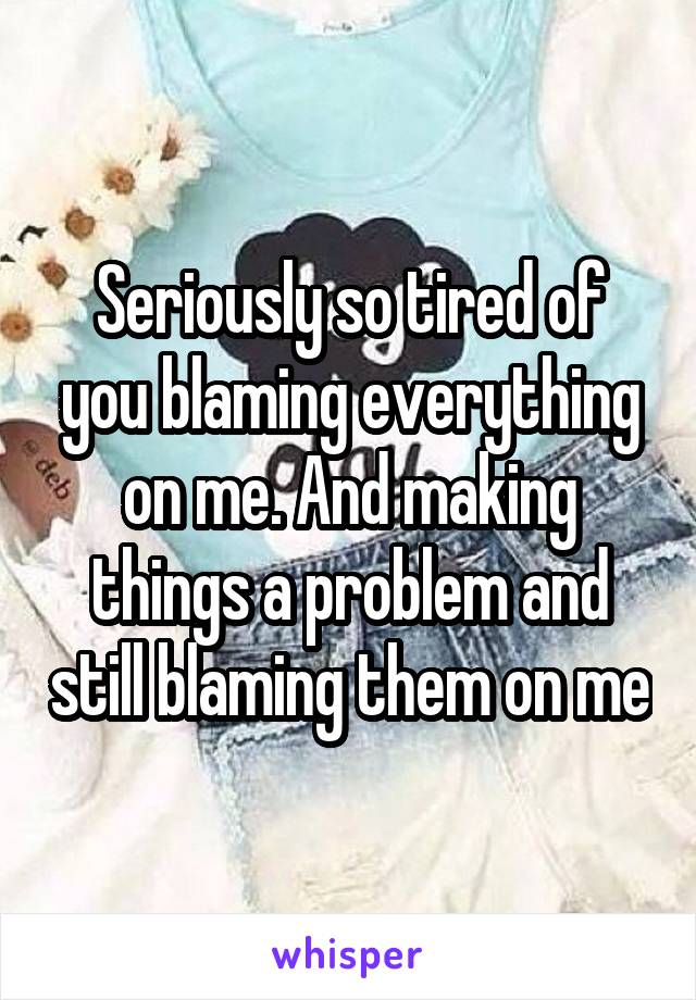 Seriously so tired of you blaming everything on me. And making things a problem and still blaming them on me