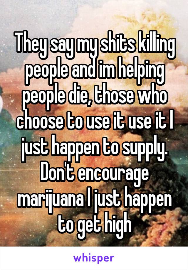 They say my shits killing people and im helping people die, those who choose to use it use it I just happen to supply. Don't encourage marijuana I just happen to get high