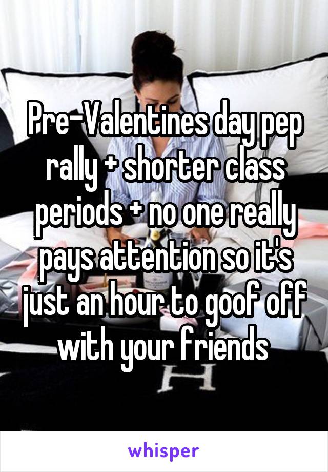 Pre-Valentines day pep rally + shorter class periods + no one really pays attention so it's just an hour to goof off with your friends 