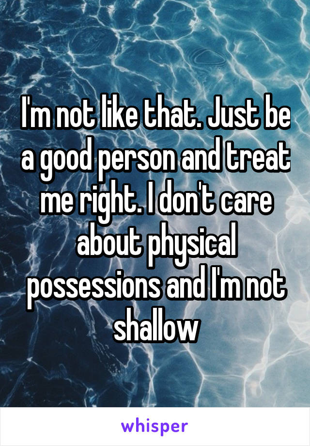 I'm not like that. Just be a good person and treat me right. I don't care about physical possessions and I'm not shallow