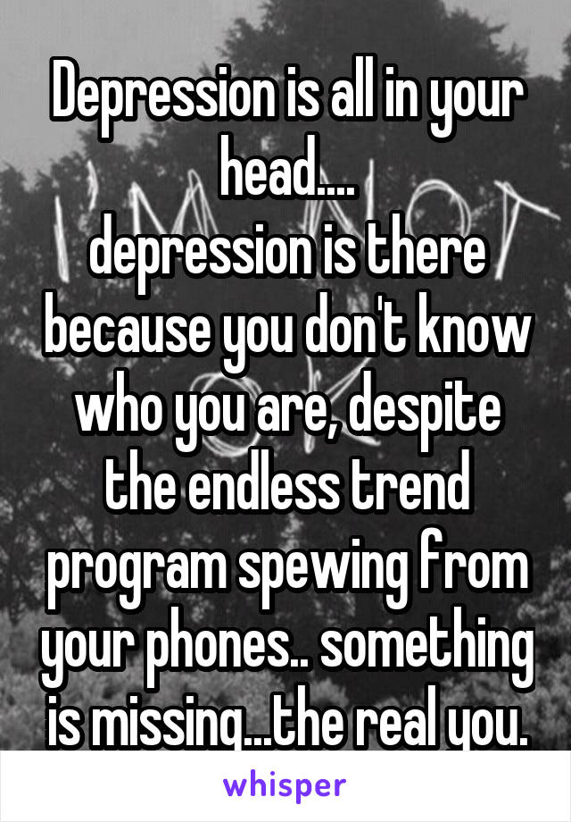Depression is all in your head....
depression is there because you don't know who you are, despite the endless trend program spewing from your phones.. something is missing...the real you.