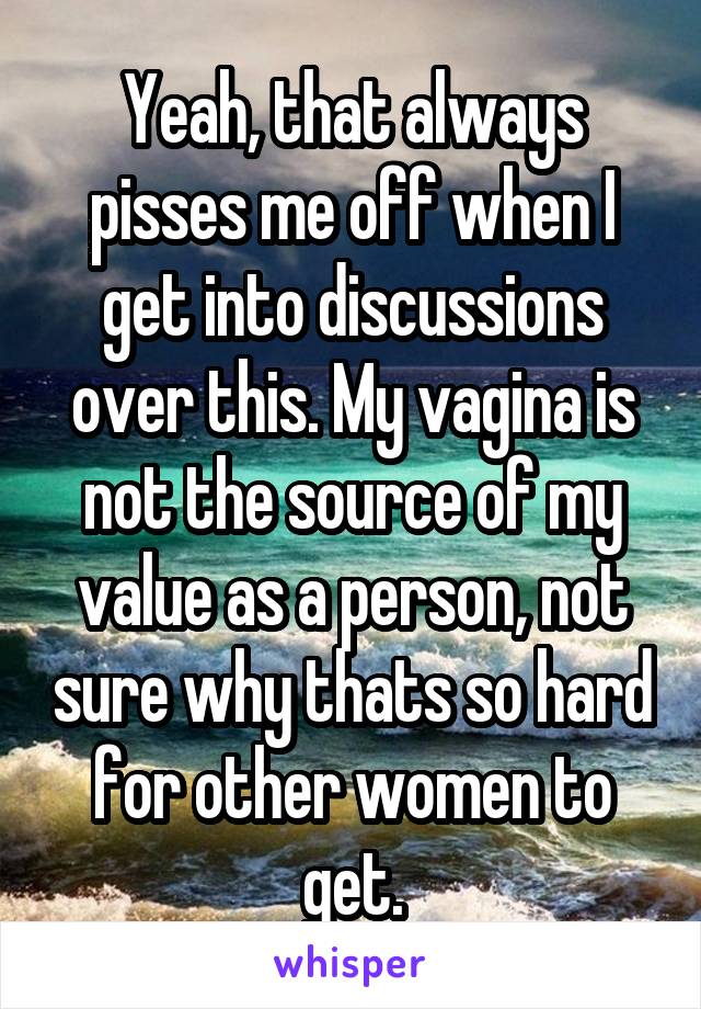 Yeah, that always pisses me off when I get into discussions over this. My vagina is not the source of my value as a person, not sure why thats so hard for other women to get.