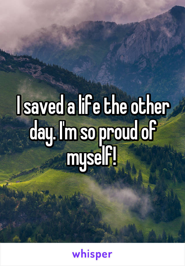 I saved a life the other day. I'm so proud of myself! 
