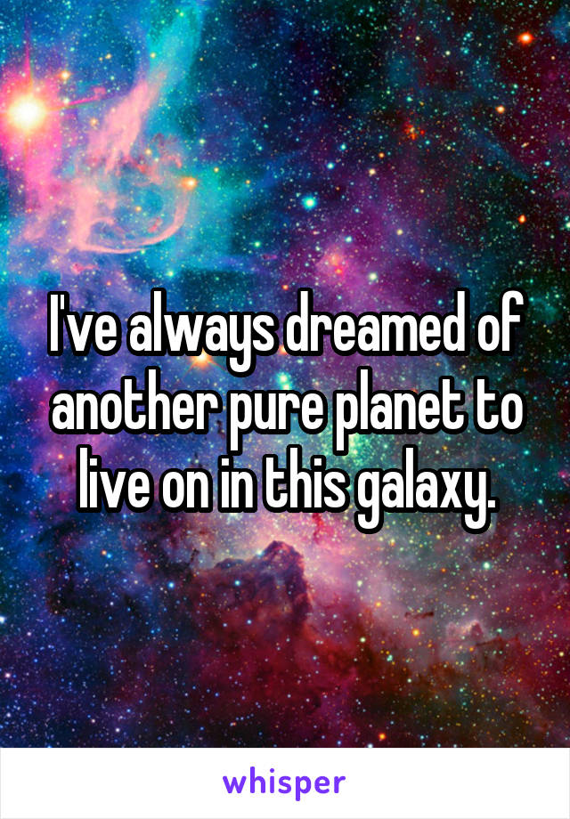 I've always dreamed of another pure planet to live on in this galaxy.