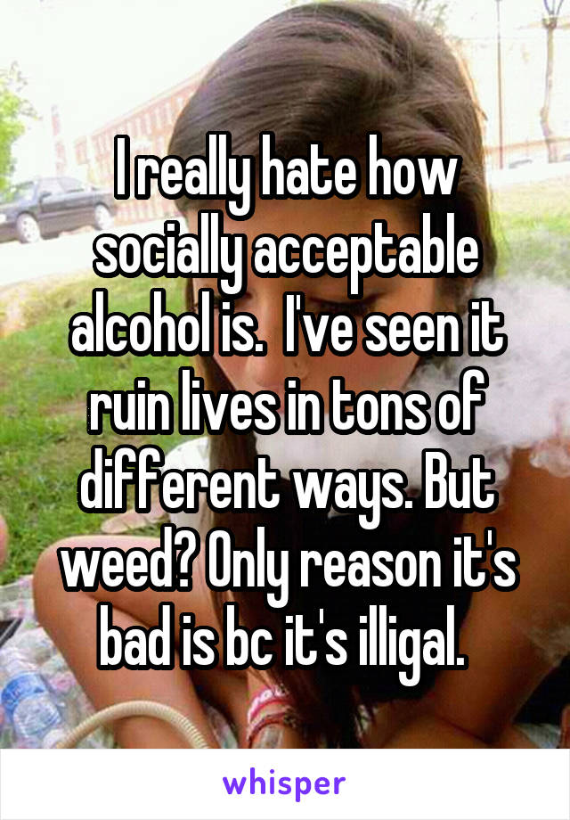I really hate how socially acceptable alcohol is.  I've seen it ruin lives in tons of different ways. But weed? Only reason it's bad is bc it's illigal. 