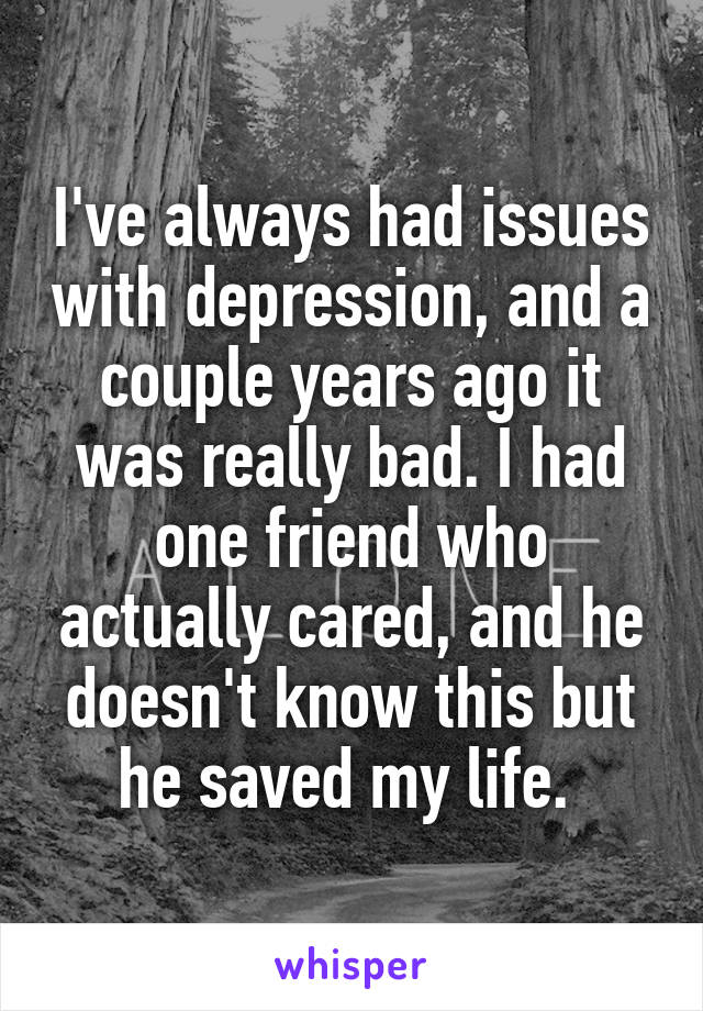 I've always had issues with depression, and a couple years ago it was really bad. I had one friend who actually cared, and he doesn't know this but he saved my life. 