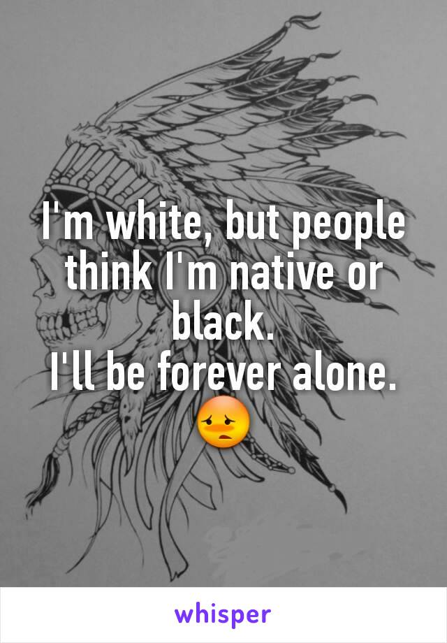 I'm white, but people think I'm native or black.
I'll be forever alone. 😳