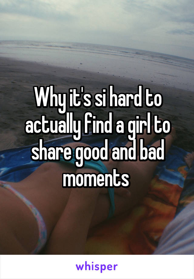 Why it's si hard to actually find a girl to share good and bad moments 