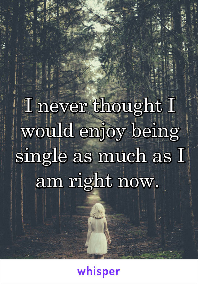 I never thought I would enjoy being single as much as I am right now. 