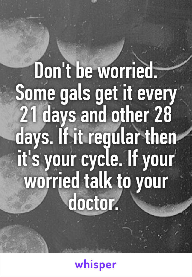 Don't be worried. Some gals get it every 21 days and other 28 days. If it regular then it's your cycle. If your worried talk to your doctor. 