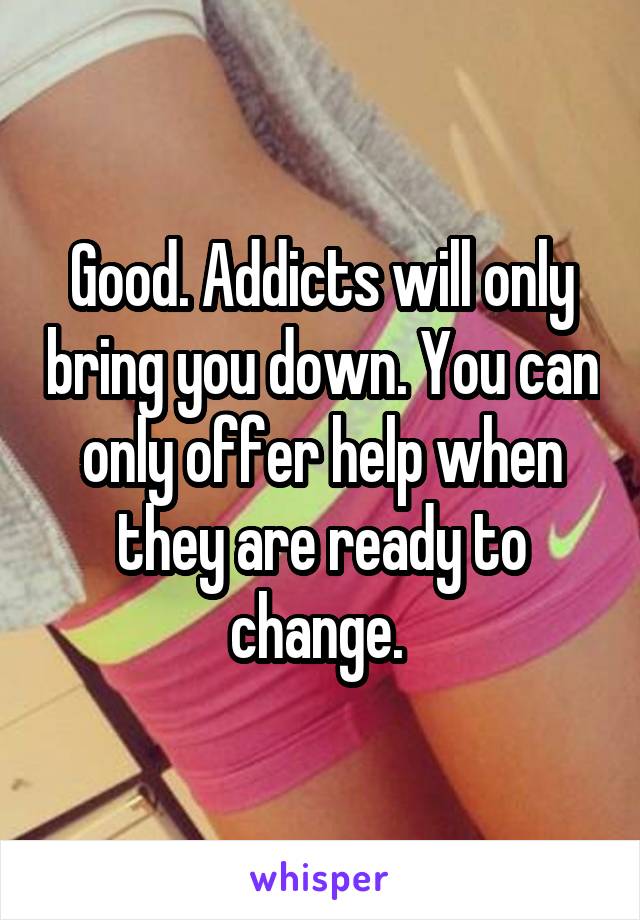 Good. Addicts will only bring you down. You can only offer help when they are ready to change. 
