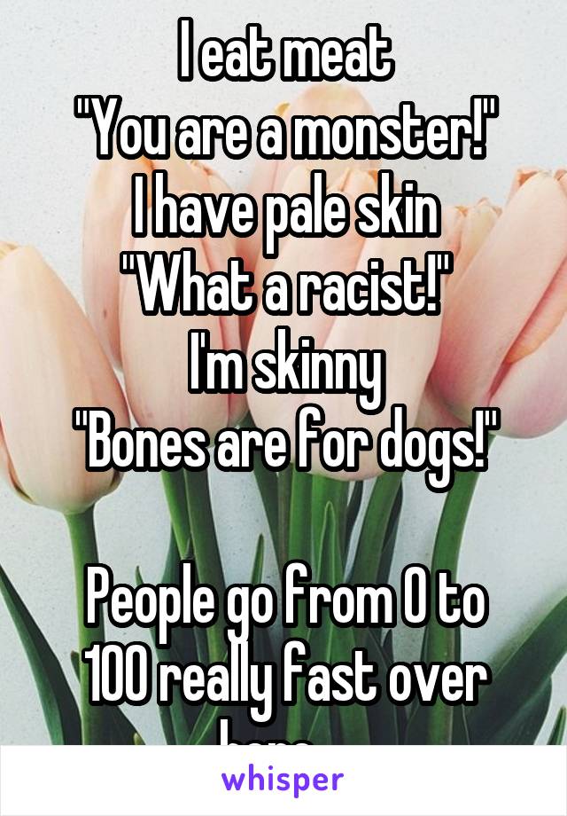 I eat meat
"You are a monster!"
I have pale skin
"What a racist!"
I'm skinny
"Bones are for dogs!"

People go from 0 to 100 really fast over here....