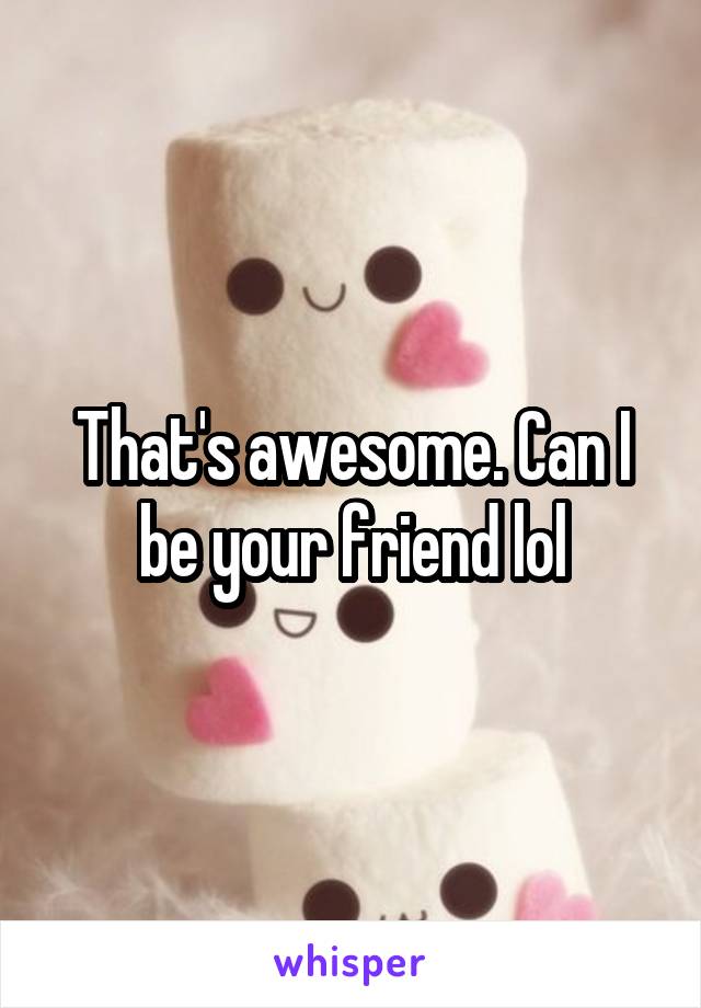 That's awesome. Can I be your friend lol