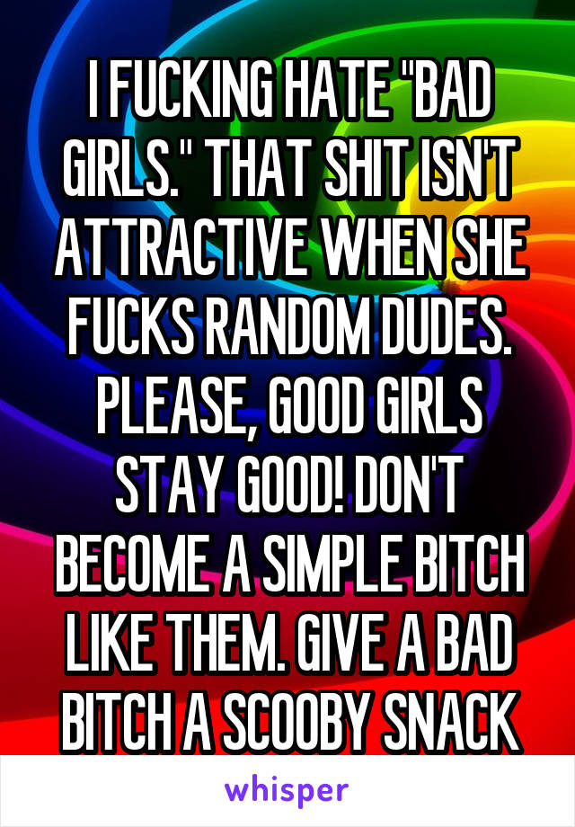 I FUCKING HATE "BAD GIRLS." THAT SHIT ISN'T ATTRACTIVE WHEN SHE FUCKS RANDOM DUDES.
PLEASE, GOOD GIRLS STAY GOOD! DON'T BECOME A SIMPLE BITCH LIKE THEM. GIVE A BAD BITCH A SCOOBY SNACK